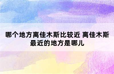 哪个地方离佳木斯比较近 离佳木斯最近的地方是哪儿